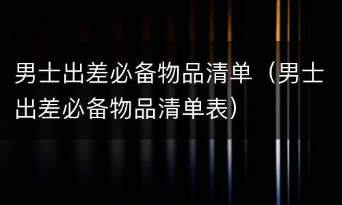 男士出差必备物品清单（男士出差必备物品清单表）