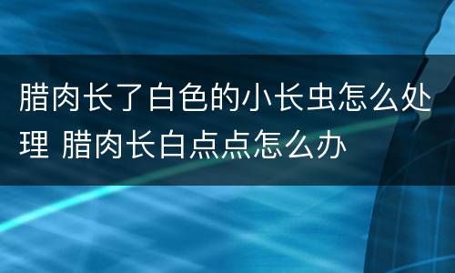 腊肉长了白色的小长虫怎么处理 腊肉长白点点怎么办