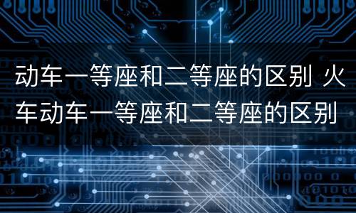 动车一等座和二等座的区别 火车动车一等座和二等座的区别