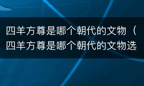 四羊方尊是哪个朝代的文物（四羊方尊是哪个朝代的文物选择题）