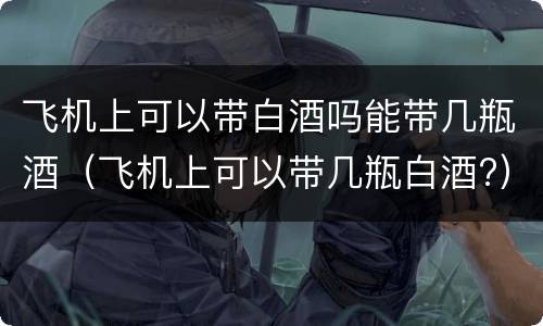 飞机上可以带白酒吗能带几瓶酒（飞机上可以带几瓶白酒?）