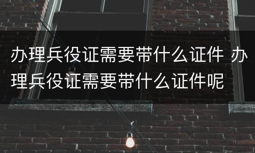 办理兵役证需要带什么证件 办理兵役证需要带什么证件呢