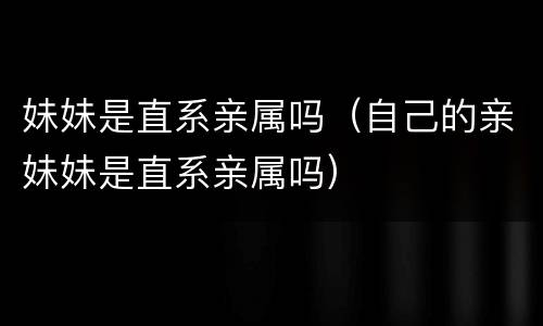 妹妹是直系亲属吗（自己的亲妹妹是直系亲属吗）