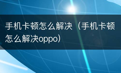 手机卡顿怎么解决（手机卡顿怎么解决oppo）