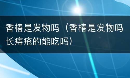 香椿是发物吗（香椿是发物吗长痔疮的能吃吗）