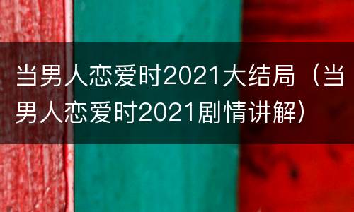 当男人恋爱时2021大结局（当男人恋爱时2021剧情讲解）