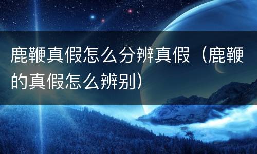 鹿鞭真假怎么分辨真假（鹿鞭的真假怎么辨别）