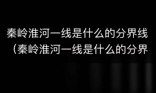 秦岭淮河一线是什么的分界线（秦岭淮河一线是什么的分界线8条）