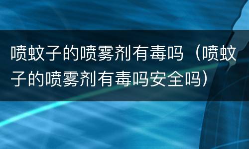 喷蚊子的喷雾剂有毒吗（喷蚊子的喷雾剂有毒吗安全吗）