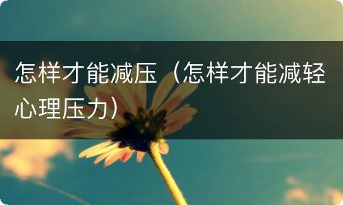 怎样才能减压（怎样才能减轻心理压力）