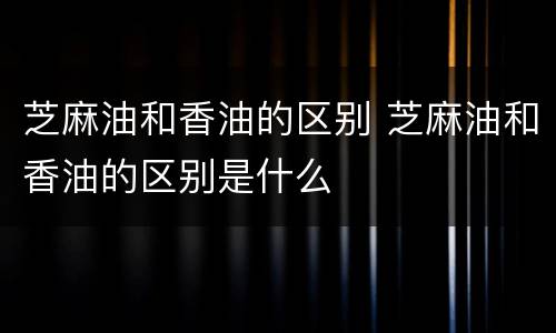 芝麻油和香油的区别 芝麻油和香油的区别是什么