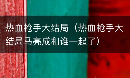 热血枪手大结局（热血枪手大结局马亮成和谁一起了）