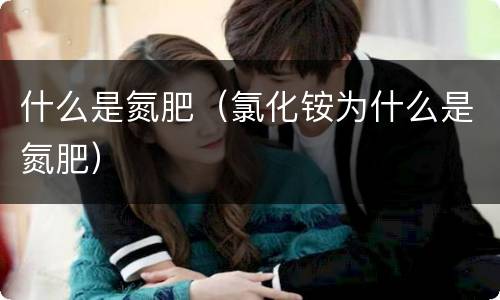 什么是氮肥（氯化铵为什么是氮肥）