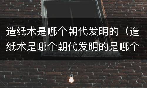 造纸术是哪个朝代发明的（造纸术是哪个朝代发明的是哪个人物发明的）