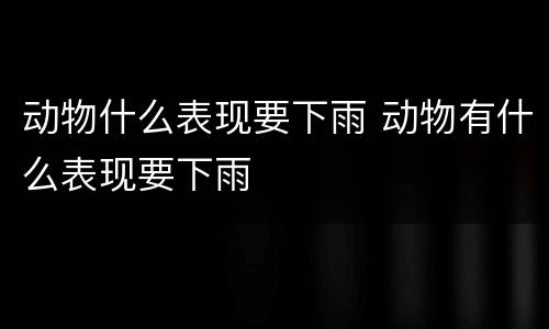 动物什么表现要下雨 动物有什么表现要下雨