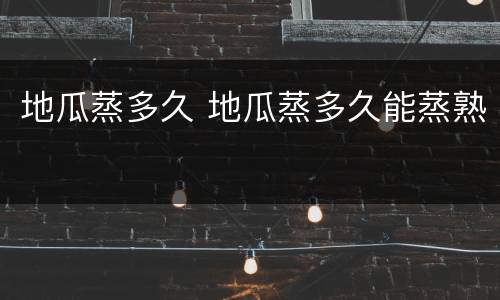 地瓜蒸多久 地瓜蒸多久能蒸熟