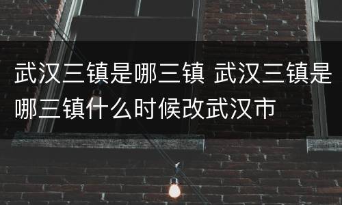 武汉三镇是哪三镇 武汉三镇是哪三镇什么时候改武汉市