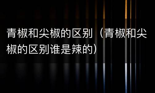 青椒和尖椒的区别（青椒和尖椒的区别谁是辣的）