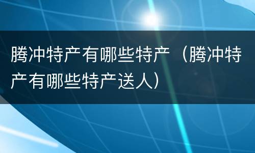 腾冲特产有哪些特产（腾冲特产有哪些特产送人）