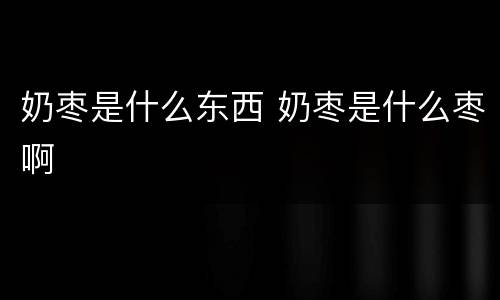 奶枣是什么东西 奶枣是什么枣啊