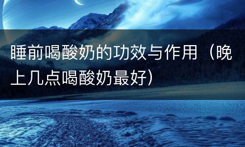 睡前喝酸奶的功效与作用（晚上几点喝酸奶最好）