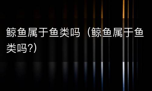 鲸鱼属于鱼类吗（鲸鱼属于鱼类吗?）