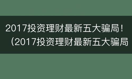 2017投资理财最新五大骗局！（2017投资理财最新五大骗局视频）
