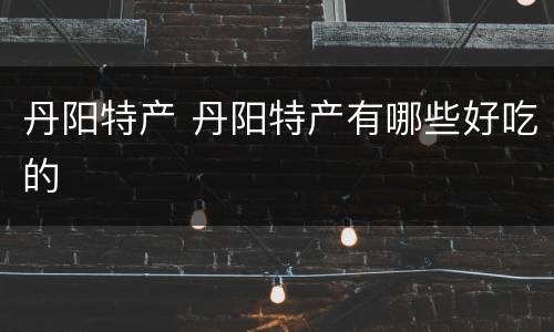 丹阳特产 丹阳特产有哪些好吃的