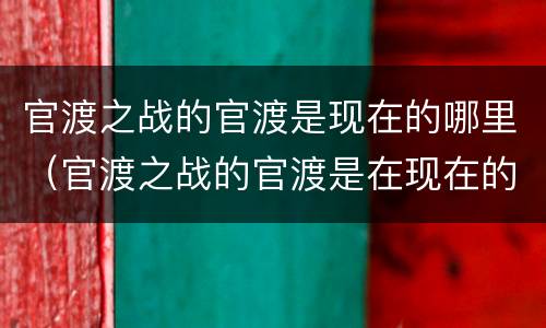 官渡之战的官渡是现在的哪里（官渡之战的官渡是在现在的哪里）