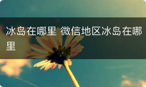 冰岛在哪里 微信地区冰岛在哪里
