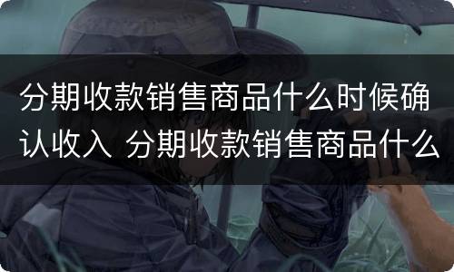 分期收款销售商品什么时候确认收入 分期收款销售商品什么时候确认收入呢