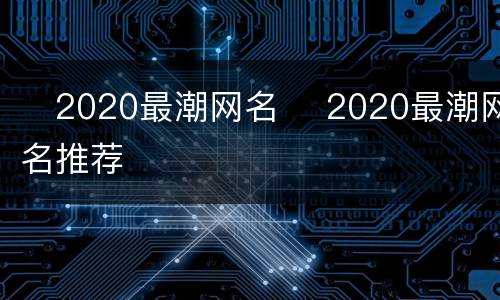​2020最潮网名 ​2020最潮网名推荐