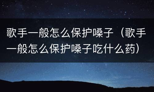 歌手一般怎么保护嗓子（歌手一般怎么保护嗓子吃什么药）