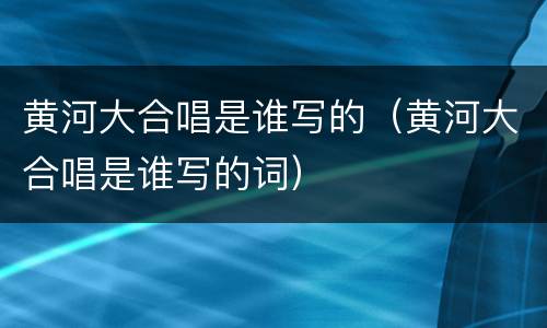 黄河大合唱是谁写的（黄河大合唱是谁写的词）