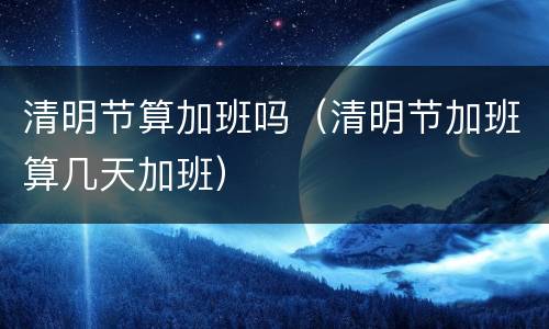 清明节算加班吗（清明节加班算几天加班）
