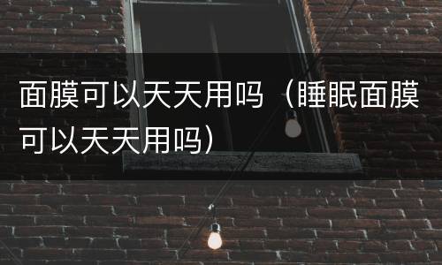 面膜可以天天用吗（睡眠面膜可以天天用吗）