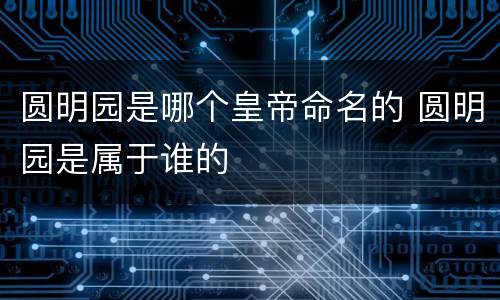 圆明园是哪个皇帝命名的 圆明园是属于谁的