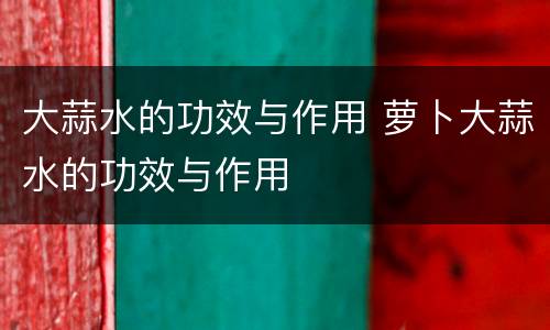 大蒜水的功效与作用 萝卜大蒜水的功效与作用