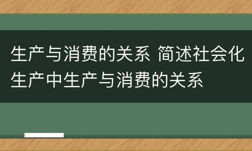 生产与消费的关系 简述社会化生产中生产与消费的关系