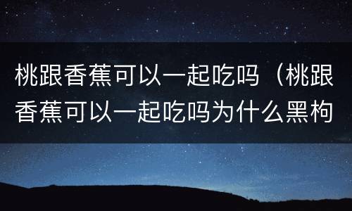 桃跟香蕉可以一起吃吗（桃跟香蕉可以一起吃吗为什么黑枸杞是紫色）
