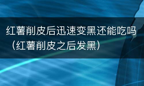 红薯削皮后迅速变黑还能吃吗（红薯削皮之后发黑）