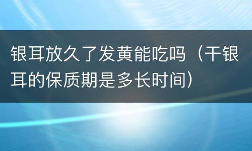 银耳放久了发黄能吃吗（干银耳的保质期是多长时间）