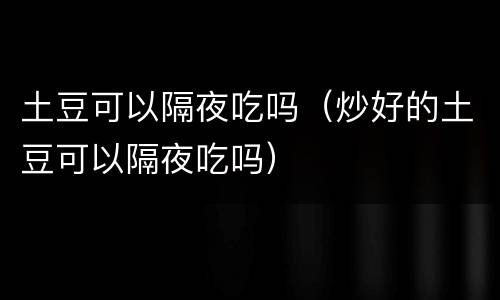 土豆可以隔夜吃吗（炒好的土豆可以隔夜吃吗）