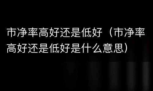 市净率高好还是低好（市净率高好还是低好是什么意思）
