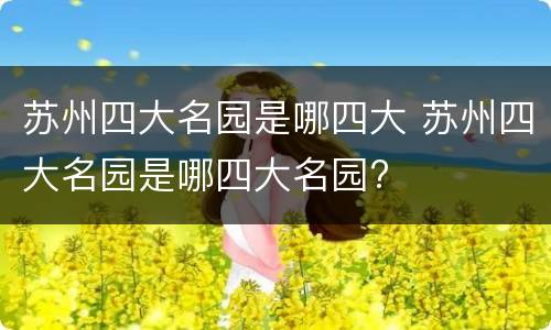 苏州四大名园是哪四大 苏州四大名园是哪四大名园?