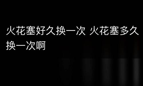 火花塞好久换一次 火花塞多久换一次啊