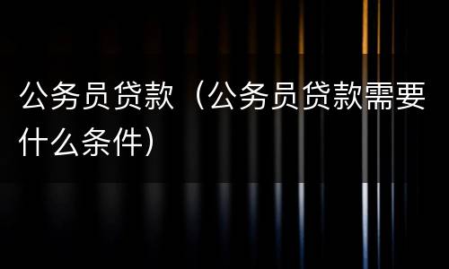 公务员贷款（公务员贷款需要什么条件）