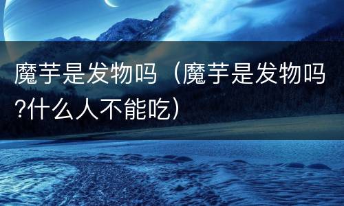 魔芋是发物吗（魔芋是发物吗?什么人不能吃）