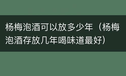 杨梅泡酒可以放多少年（杨梅泡酒存放几年喝味道最好）