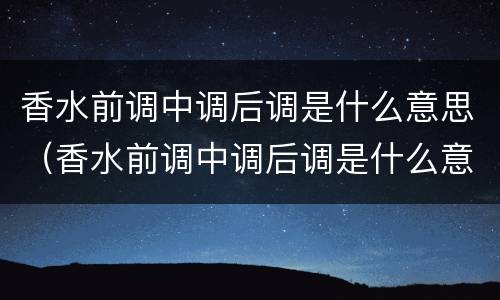 香水前调中调后调是什么意思（香水前调中调后调是什么意思?怎么区分）